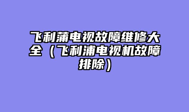 飞利蒲电视故障维修大全（飞利浦电视机故障排除）