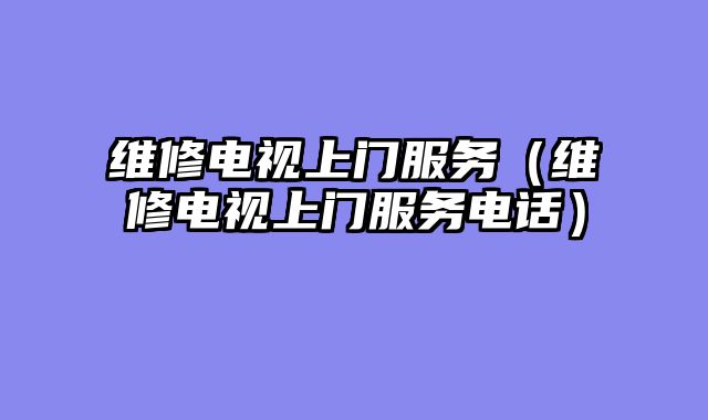 维修电视上门服务（维修电视上门服务电话）