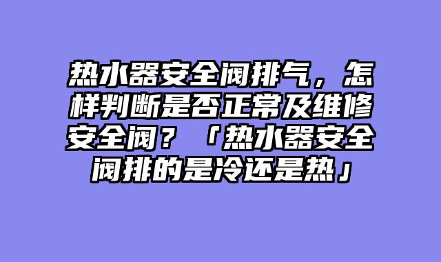 热水器安全阀排气，怎样判断是否正常及维修安全阀？「热水器安全阀排的是冷还是热」