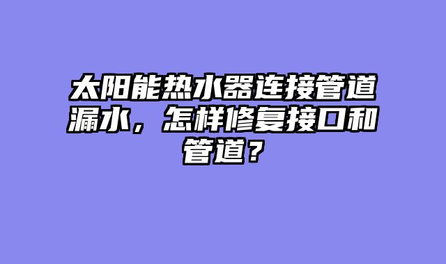 太阳能热水器连接管道漏水，怎样修复接口和管道？
