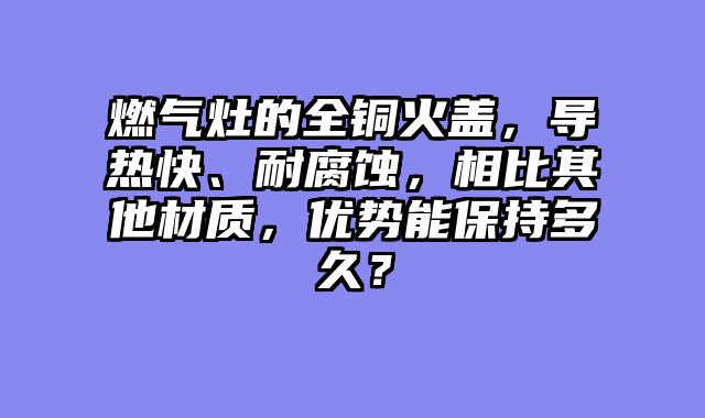 燃气灶的全铜火盖，导热快、耐腐蚀，相比其他材质，优势能保持多久？
