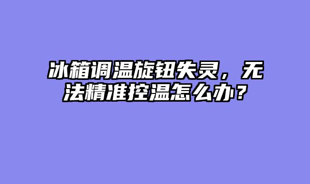 冰箱调温旋钮失灵，无法精准控温怎么办？