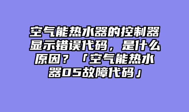空气能热水器的控制器显示错误代码，是什么原因？「空气能热水器05故障代码」