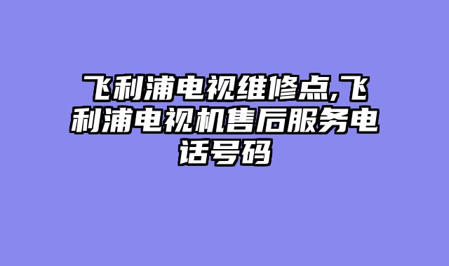 飞利浦电视维修点,飞利浦电视机售后服务电话号码