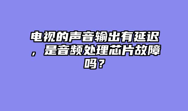 电视的声音输出有延迟，是音频处理芯片故障吗？