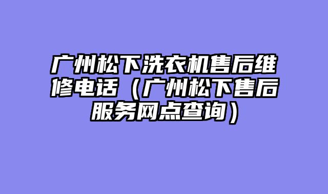 广州松下洗衣机售后维修电话（广州松下售后服务网点查询）
