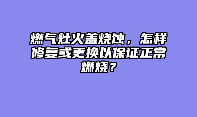 燃气灶火盖烧蚀，怎样修复或更换以保证正常燃烧？