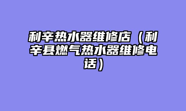 利辛热水器维修店（利辛县燃气热水器维修电话）