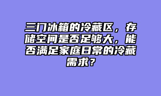 三门冰箱的冷藏区，存储空间是否足够大，能否满足家庭日常的冷藏需求？