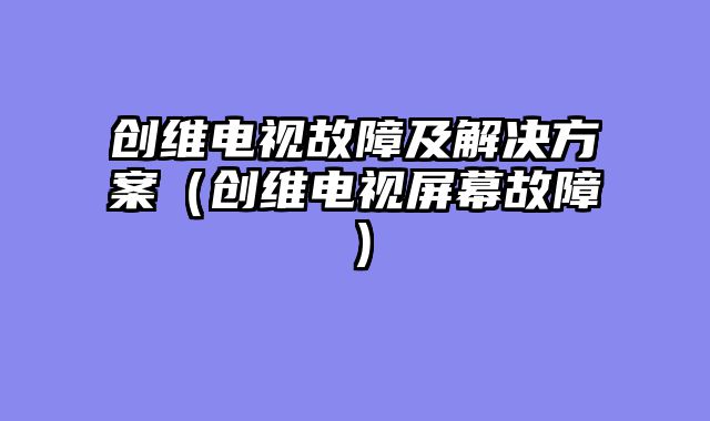 创维电视故障及解决方案（创维电视屏幕故障）