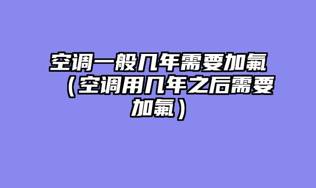 空调一般几年需要加氟（空调用几年之后需要加氟）
