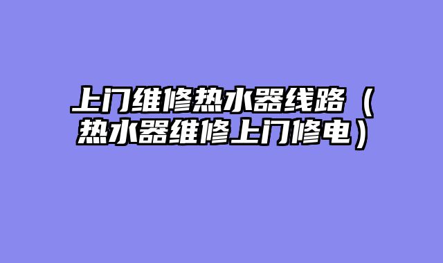 上门维修热水器线路（热水器维修上门修电）