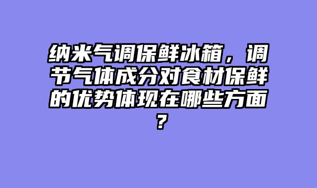 纳米气调保鲜冰箱，调节气体成分对食材保鲜的优势体现在哪些方面？