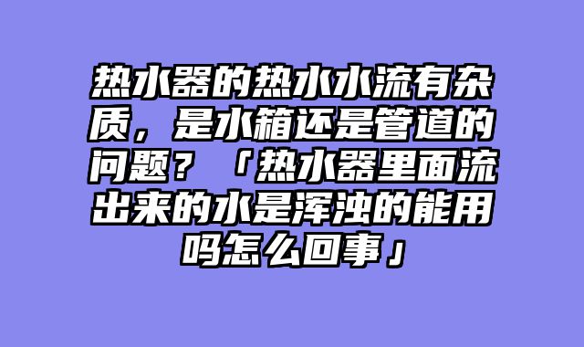 热水器的热水水流有杂质，是水箱还是管道的问题？「热水器里面流出来的水是浑浊的能用吗怎么回事」