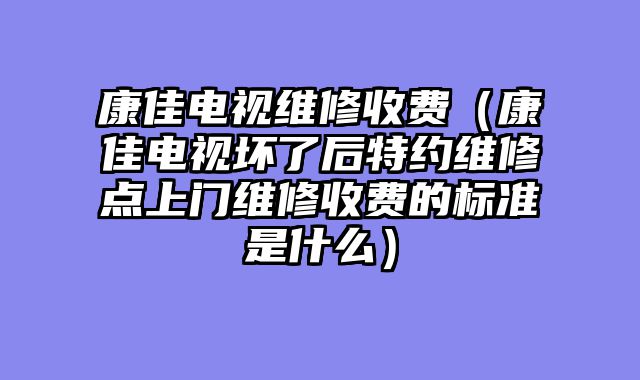 康佳电视维修收费（康佳电视坏了后特约维修点上门维修收费的标准是什么）