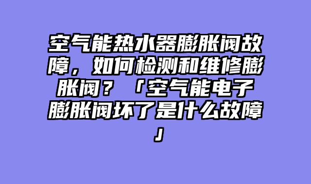 空气能热水器膨胀阀故障，如何检测和维修膨胀阀？「空气能电子膨胀阀坏了是什么故障」