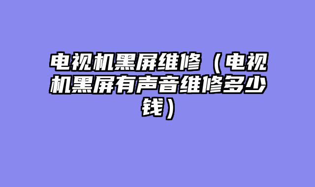 电视机黑屏维修（电视机黑屏有声音维修多少钱）
