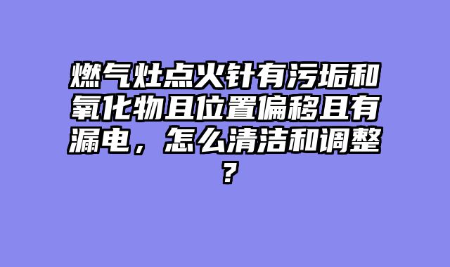 燃气灶点火针有污垢和氧化物且位置偏移且有漏电，怎么清洁和调整？