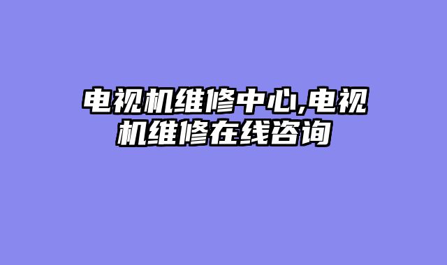 电视机维修中心,电视机维修在线咨询