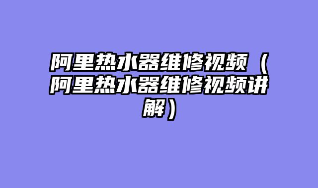 阿里热水器维修视频（阿里热水器维修视频讲解）