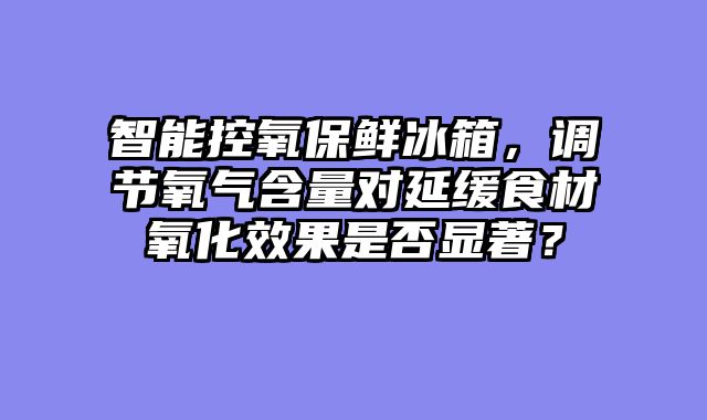 智能控氧保鲜冰箱，调节氧气含量对延缓食材氧化效果是否显著？