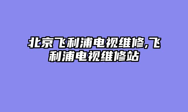 北京飞利浦电视维修,飞利浦电视维修站