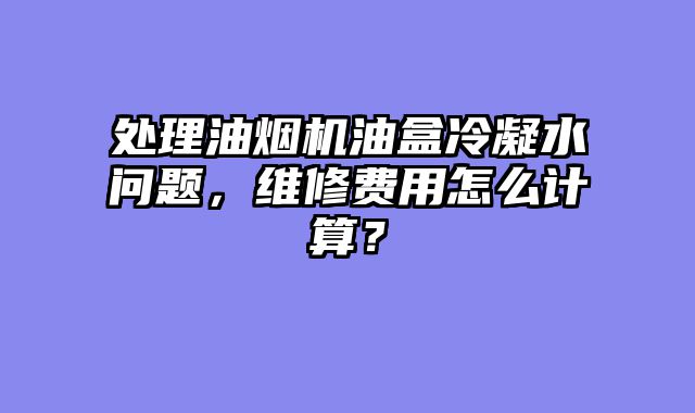 处理油烟机油盒冷凝水问题，维修费用怎么计算？