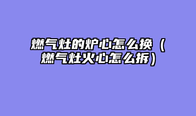 燃气灶的炉心怎么换（燃气灶火心怎么拆）