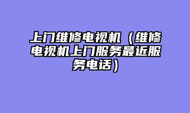 上门维修电视机（维修电视机上门服务最近服务电话）