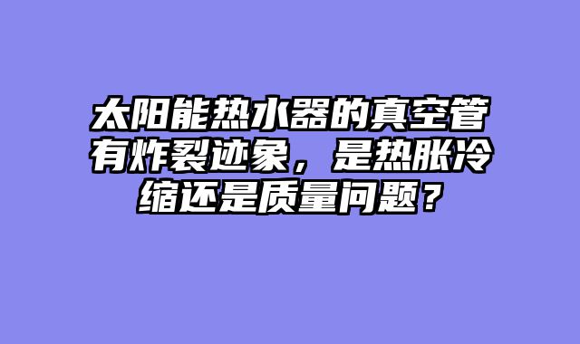 太阳能热水器的真空管有炸裂迹象，是热胀冷缩还是质量问题？