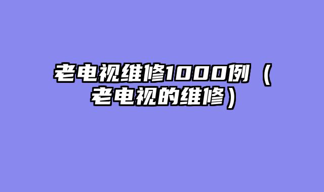 老电视维修1000例（老电视的维修）