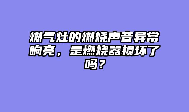 燃气灶的燃烧声音异常响亮，是燃烧器损坏了吗？