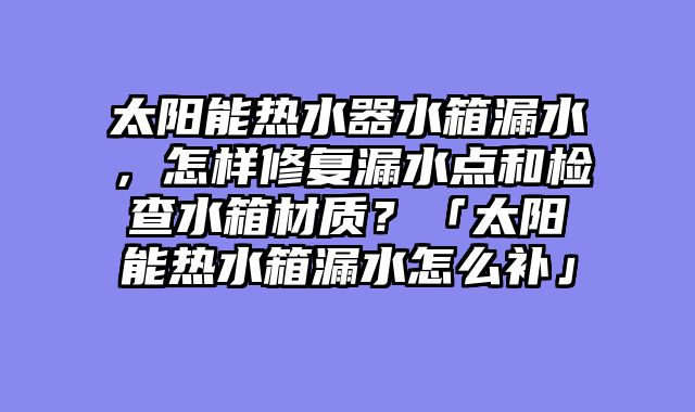 太阳能热水器水箱漏水，怎样修复漏水点和检查水箱材质？「太阳能热水箱漏水怎么补」