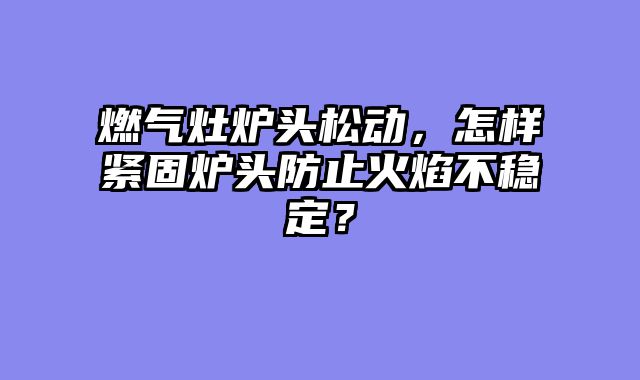 燃气灶炉头松动，怎样紧固炉头防止火焰不稳定？
