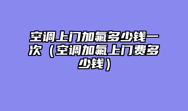空调上门加氟多少钱一次（空调加氟上门费多少钱）