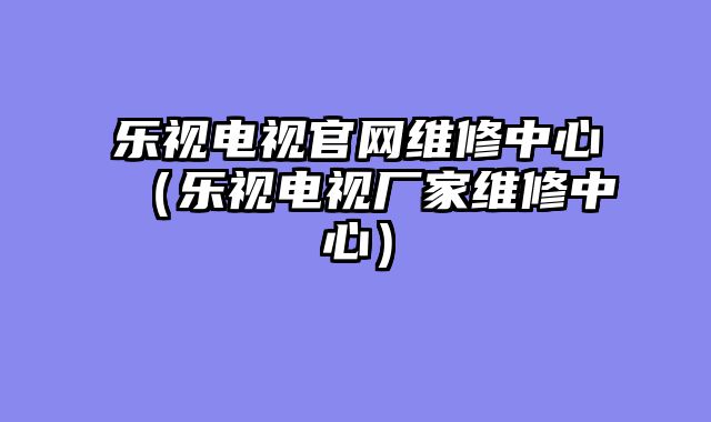 乐视电视官网维修中心（乐视电视厂家维修中心）