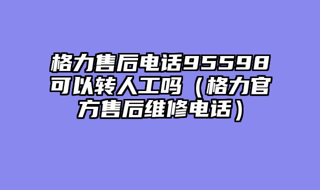 格力售后电话95598可以转人工吗（格力官方售后维修电话）