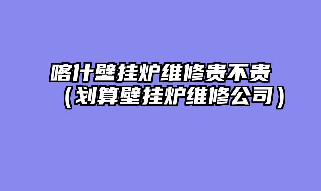 喀什壁挂炉维修贵不贵（划算壁挂炉维修公司）