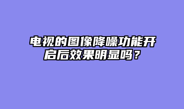 电视的图像降噪功能开启后效果明显吗？