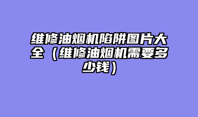 维修油烟机陷阱图片大全（维修油烟机需要多少钱）