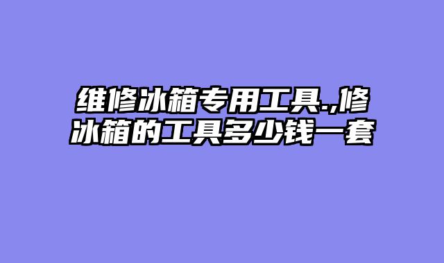 维修冰箱专用工具.,修冰箱的工具多少钱一套
