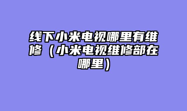 线下小米电视哪里有维修（小米电视维修部在哪里）
