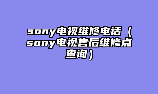 sony电视维修电话（sony电视售后维修点查询）