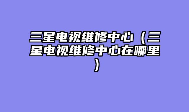 三星电视维修中心（三星电视维修中心在哪里）