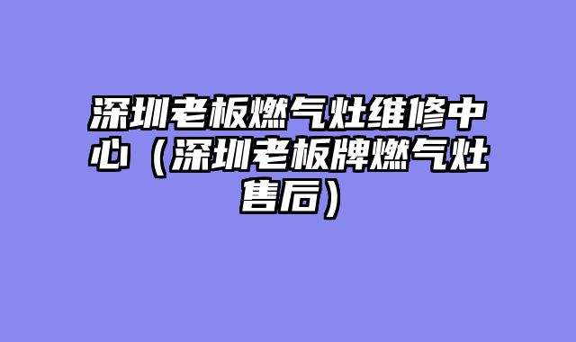 深圳老板燃气灶维修中心（深圳老板牌燃气灶售后）