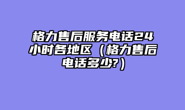 格力售后服务电话24小时各地区（格力售后电话多少?）