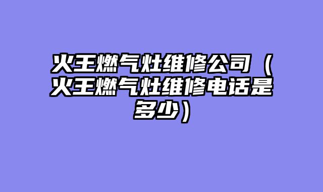 火王燃气灶维修公司（火王燃气灶维修电话是多少）
