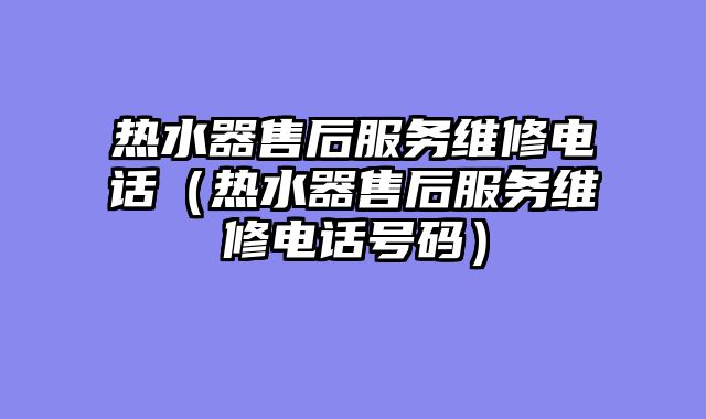 热水器售后服务维修电话（热水器售后服务维修电话号码）
