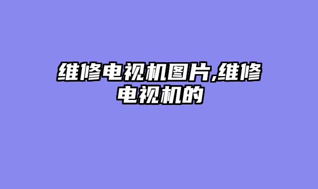 维修电视机图片,维修电视机的