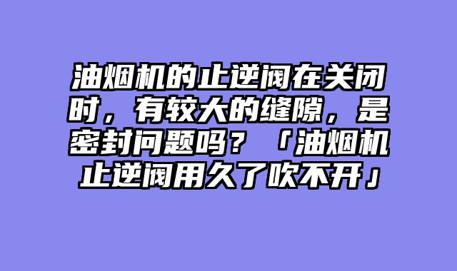 油烟机的止逆阀在关闭时，有较大的缝隙，是密封问题吗？「油烟机止逆阀用久了吹不开」